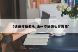 【扬州疫情源头,扬州疫情源头在哪里】
