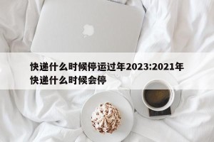 快递什么时候停运过年2023:2021年快递什么时候会停