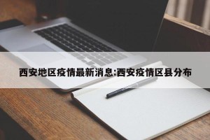 西安地区疫情最新消息:西安疫情区县分布