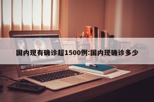 国内现有确诊超1500例:国内现确诊多少