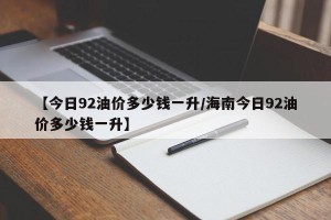 【今日92油价多少钱一升/海南今日92油价多少钱一升】