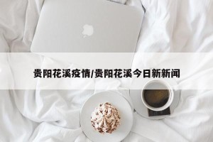 贵阳花溪疫情/贵阳花溪今日新新闻