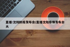 直播:沈阳防疫发布会/直播沈阳疫情发布会大