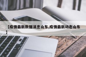 【疫情最新数据消息山东,疫情最新动态山东】