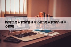 扬州住房公积金管理中心/住房公积金办理中心在哪