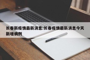 长春新疫情最新消息:长春疫情最新消息今天新增病例