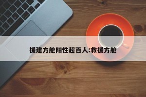 援建方舱阳性超百人:救援方舱