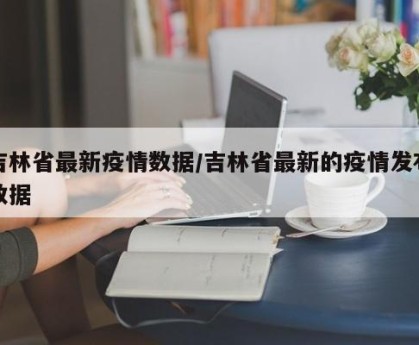 吉林省最新疫情数据/吉林省最新的疫情发布数据