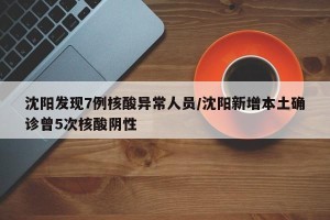 沈阳发现7例核酸异常人员/沈阳新增本土确诊曾5次核酸阴性