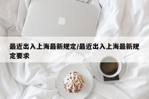 最近出入上海最新规定/最近出入上海最新规定要求