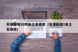 天津新增20例本土无症状（天津新增1本土无症状）