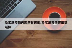 哈尔滨疫情再现跨省传播/哈尔滨疫情传播链延伸