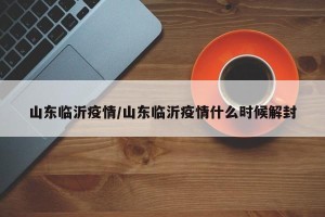 山东临沂疫情/山东临沂疫情什么时候解封