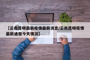 【云南昆明最新疫情最新消息/云南昆明疫情最新通报今天情况】