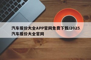 汽车报价大全APP官网免费下载/2025汽车报价大全官网