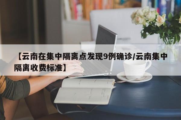 【云南在集中隔离点发现9例确诊/云南集中隔离收费标准】