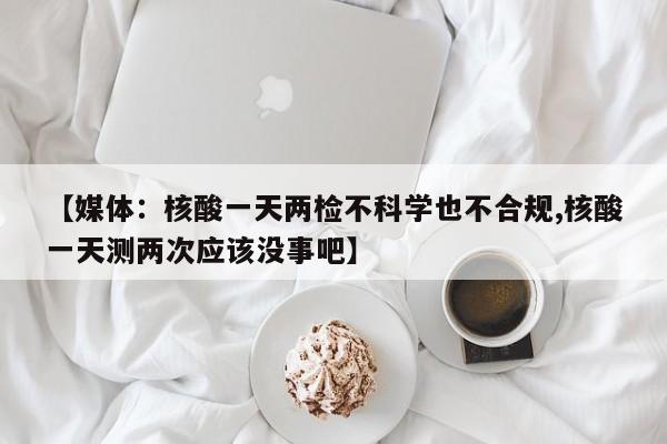 【媒体:核酸一天两检不科学也不合规,核酸一天测两次应该没事吧】